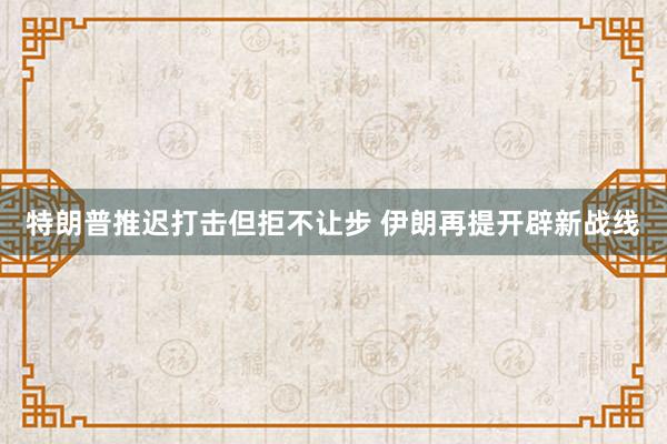 特朗普推迟打击但拒不让步 伊朗再提开辟新战线