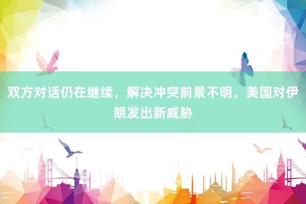 双方对话仍在继续，解决冲突前景不明，美国对伊朗发出新威胁