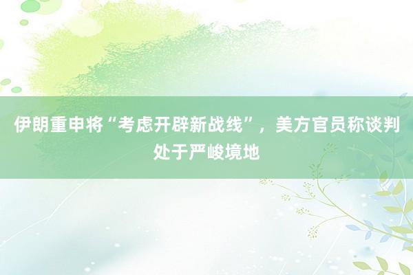 伊朗重申将“考虑开辟新战线”，美方官员称谈判处于严峻境地