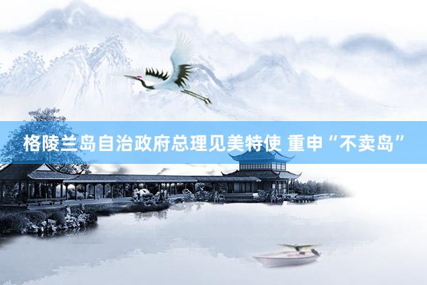 格陵兰岛自治政府总理见美特使 重申“不卖岛”