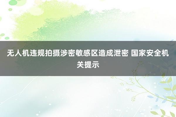 无人机违规拍摄涉密敏感区造成泄密 国家安全机关提示