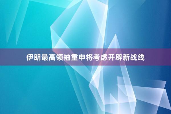 伊朗最高领袖重申将考虑开辟新战线