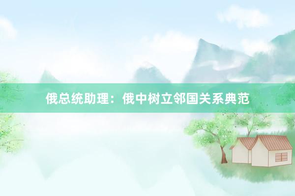 俄总统助理：俄中树立邻国关系典范