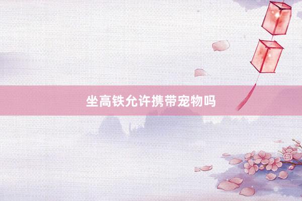 坐高铁允许携带宠物吗