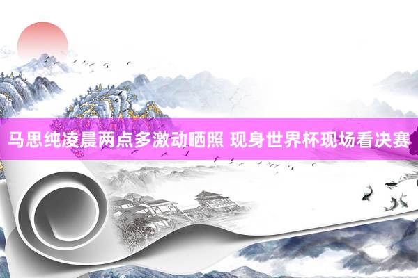 马思纯凌晨两点多激动晒照 现身世界杯现场看决赛
