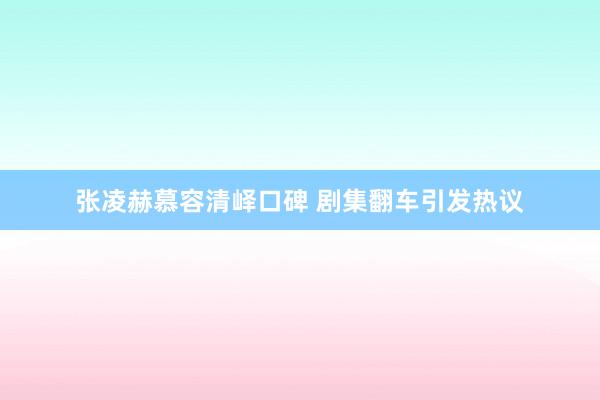 张凌赫慕容清峄口碑 剧集翻车引发热议