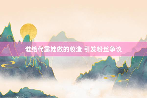谁给代露娃做的妆造 引发粉丝争议