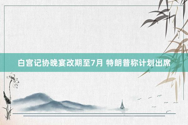 白宫记协晚宴改期至7月 特朗普称计划出席