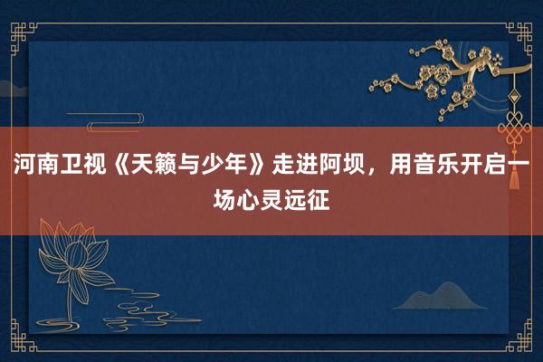 河南卫视《天籁与少年》走进阿坝，用音乐开启一场心灵远征