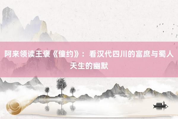 阿来领读王褒《僮约》：看汉代四川的富庶与蜀人天生的幽默