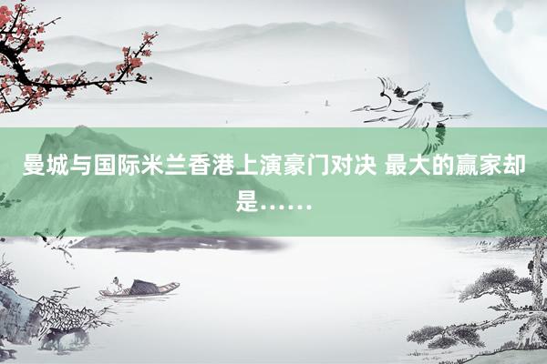 曼城与国际米兰香港上演豪门对决 最大的赢家却是……