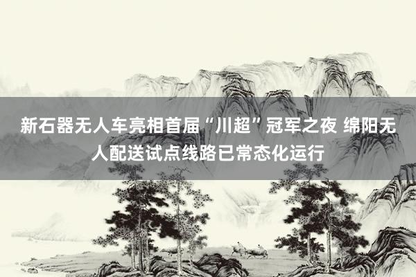 新石器无人车亮相首届“川超”冠军之夜 绵阳无人配送试点线路已常态化运行