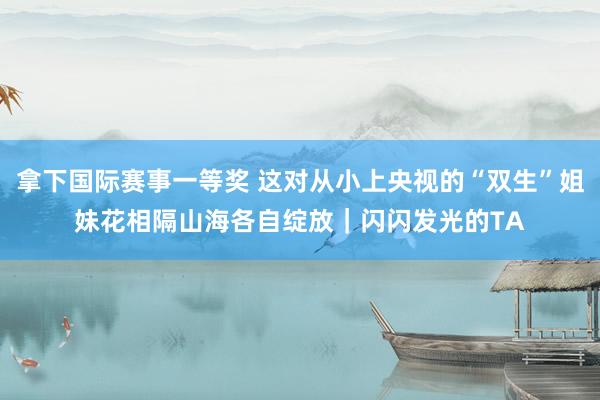 拿下国际赛事一等奖 这对从小上央视的“双生”姐妹花相隔山海各自绽放｜闪闪发光的TA