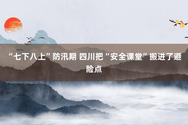 “七下八上”防汛期 四川把“安全课堂”搬进了避险点
