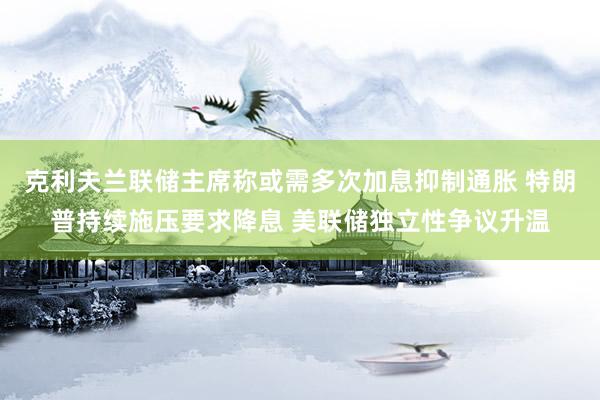 克利夫兰联储主席称或需多次加息抑制通胀 特朗普持续施压要求降息 美联储独立性争议升温