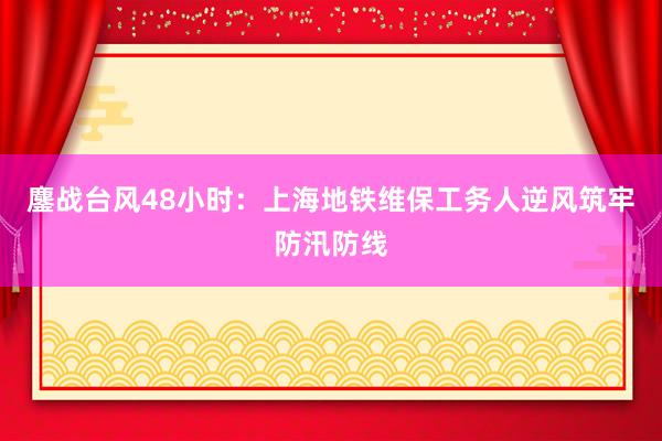 鏖战台风48小时：上海地铁维保工务人逆风筑牢防汛防线