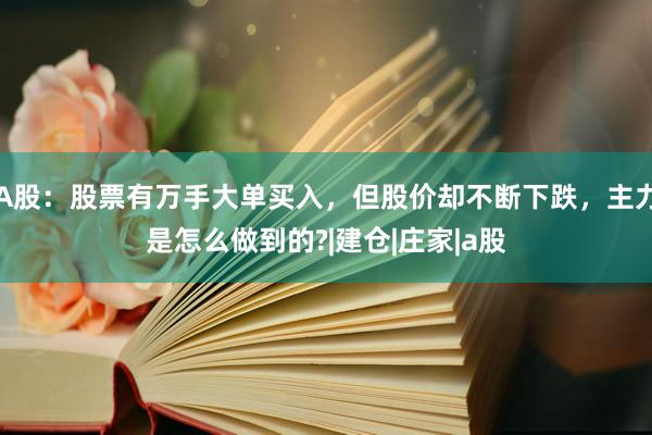 A股：股票有万手大单买入，但股价却不断下跌，主力是怎么做到的?|建仓|庄家|a股
