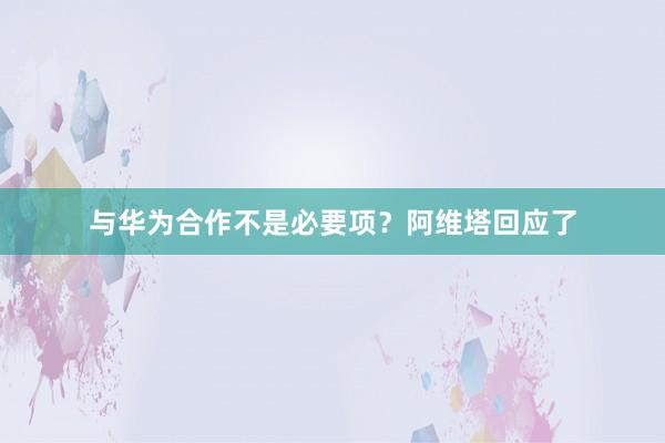 与华为合作不是必要项?阿维塔回应了
