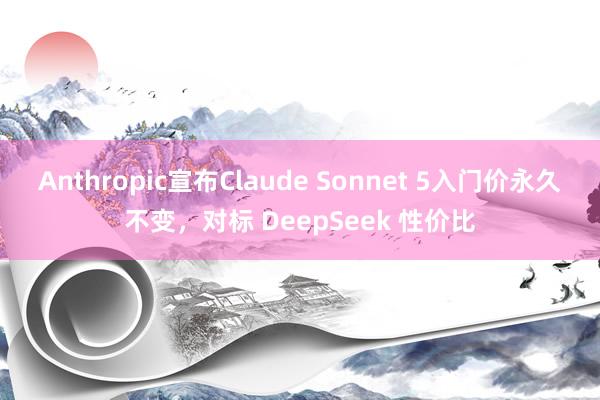 Anthropic宣布Claude Sonnet 5入门价永久不变，对标 DeepSeek 性价比