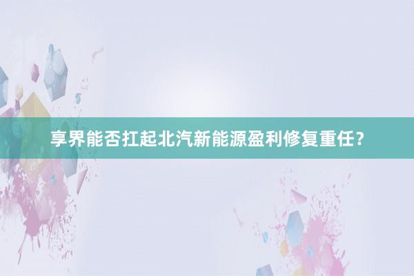享界能否扛起北汽新能源盈利修复重任？