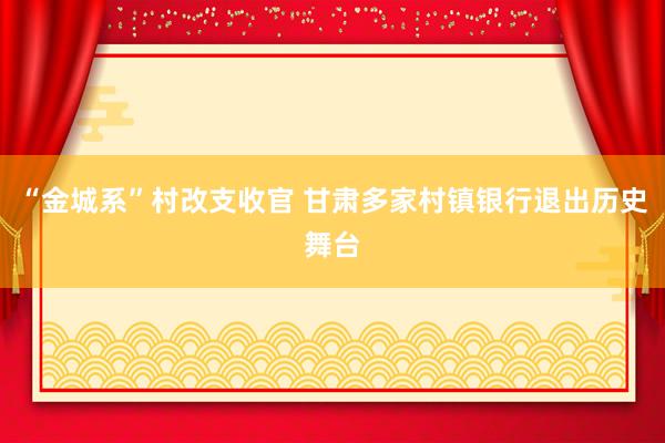 “金城系”村改支收官 甘肃多家村镇银行退出历史舞台
