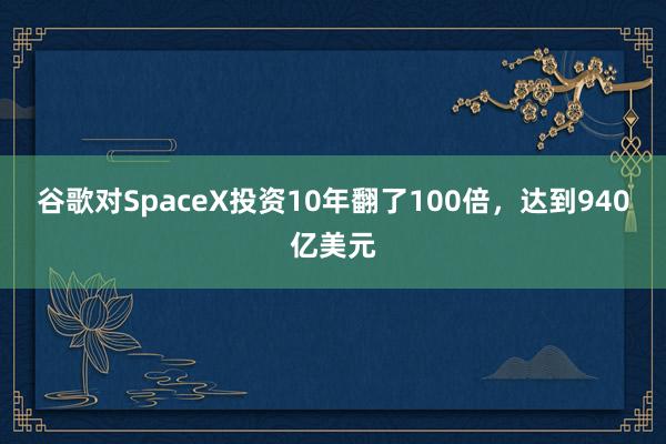 谷歌对SpaceX投资10年翻了100倍，达到940亿美元