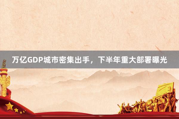 万亿GDP城市密集出手，下半年重大部署曝光