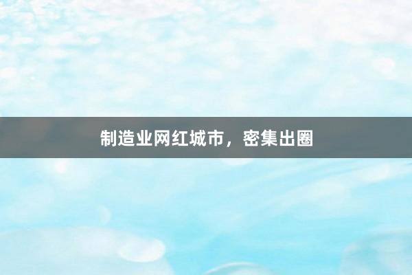 制造业网红城市，密集出圈