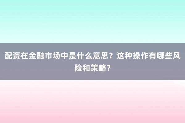 配资在金融市场中是什么意思？这种操作有哪些风险和策略？