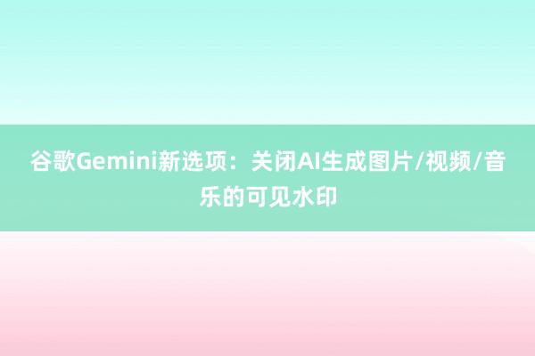 谷歌Gemini新选项：关闭AI生成图片/视频/音乐的可见水印