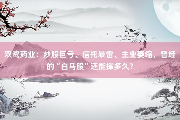 双鹭药业：炒股巨亏、信托暴雷、主业萎缩，曾经的“白马股”还能撑多久？