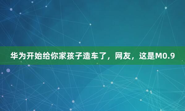 华为开始给你家孩子造车了，网友，这是M0.9