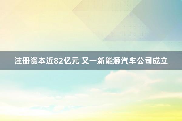 注册资本近82亿元 又一新能源汽车公司成立