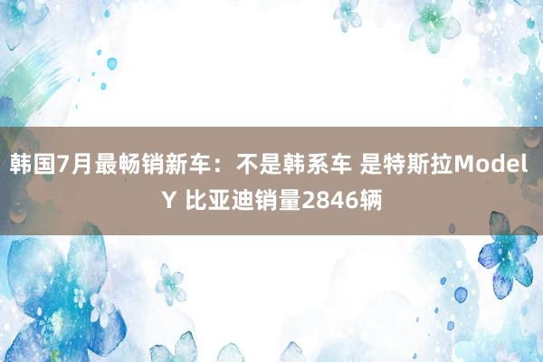 韩国7月最畅销新车：不是韩系车 是特斯拉Model Y 比亚迪销量2846辆