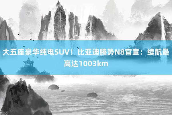 大五座豪华纯电SUV！比亚迪腾势N8官宣：续航最高达1003km