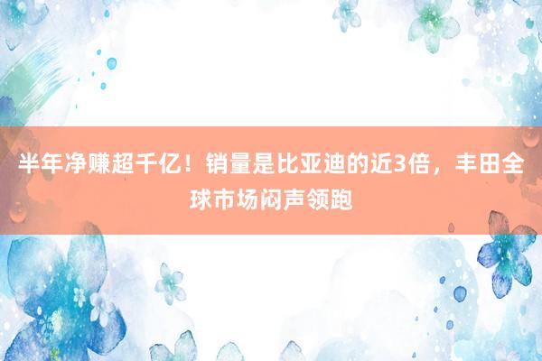半年净赚超千亿！销量是比亚迪的近3倍，丰田全球市场闷声领跑