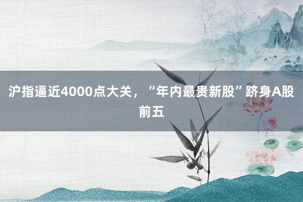 沪指逼近4000点大关，“年内最贵新股”跻身A股前五