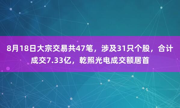 8月18日大宗交易共47笔，涉及31只个股，合计成交7.33亿，乾照光电成交额居首