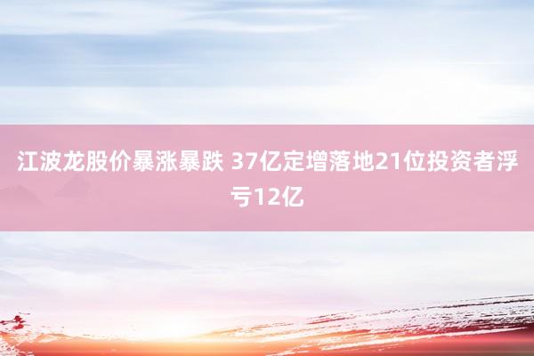 江波龙股价暴涨暴跌 37亿定增落地21位投资者浮亏12亿