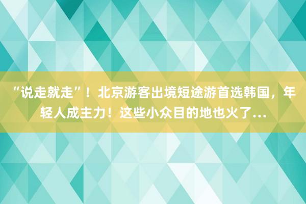 “说走就走”！北京游客出境短途游首选韩国，年轻人成主力！这些小众目的地也火了…
