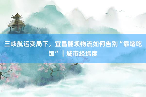 三峡航运变局下，宜昌翻坝物流如何告别“靠堵吃饭”｜城市经纬度