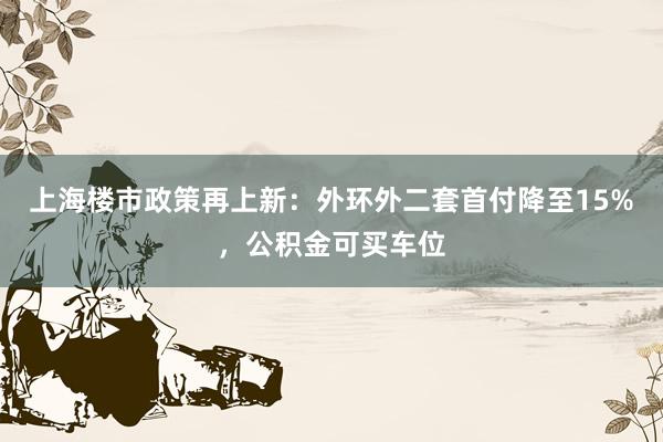 上海楼市政策再上新：外环外二套首付降至15%，公积金可买车位