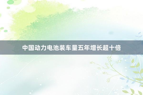 中国动力电池装车量五年增长超十倍