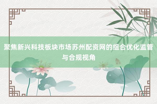 聚焦新兴科技板块市场苏州配资网的组合优化监管与合规视角