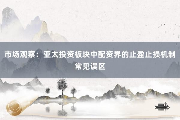 市场观察：亚太投资板块中配资界的止盈止损机制常见误区