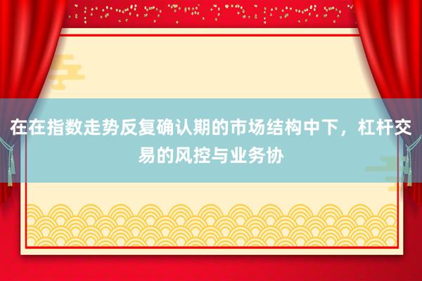 在在指数走势反复确认期的市场结构中下，杠杆交易的风控与业务协