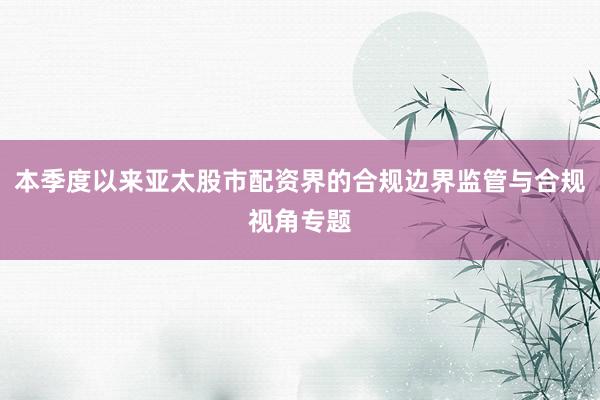 本季度以来亚太股市配资界的合规边界监管与合规视角专题