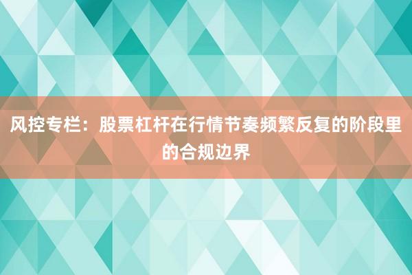风控专栏：股票杠杆在行情节奏频繁反复的阶段里的合规边界