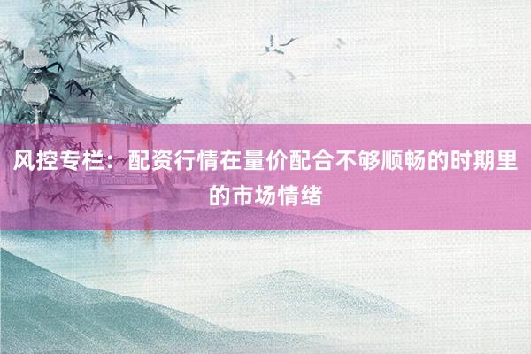 风控专栏：配资行情在量价配合不够顺畅的时期里的市场情绪