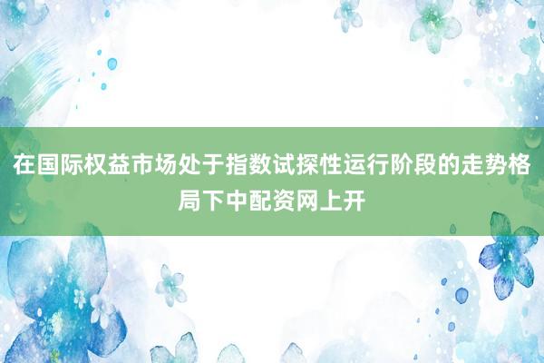 在国际权益市场处于指数试探性运行阶段的走势格局下中配资网上开